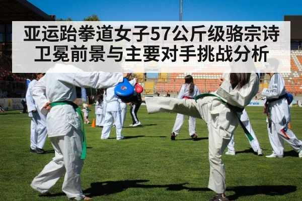亚运跆拳道女子57公斤级骆宗诗卫冕前景与主要对手挑战分析