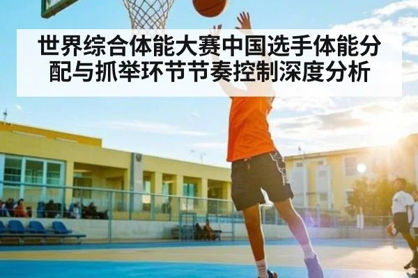 世界综合体能大赛中国选手体能分配与抓举环节节奏控制深度分析