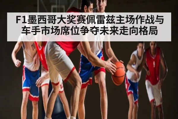 F1墨西哥大奖赛佩雷兹主场作战与车手市场席位争夺未来走向格局